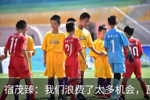 宿茂臻：我们浪费了太多机会，瓦科主动罚点球想尽快“开胡”